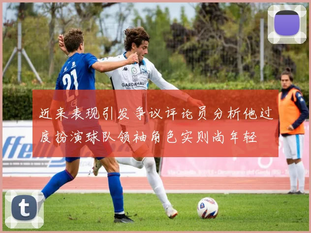 近来表现引发争议评论员分析他过度扮演球队领袖角色实则尚年轻
