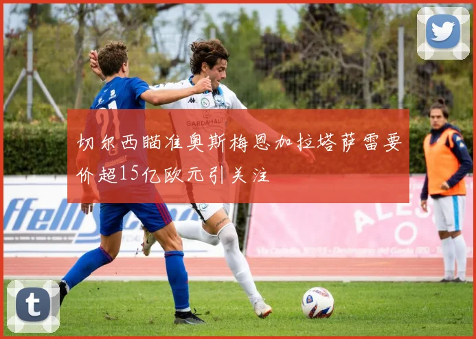 切尔西瞄准奥斯梅恩加拉塔萨雷要价超15亿欧元引关注