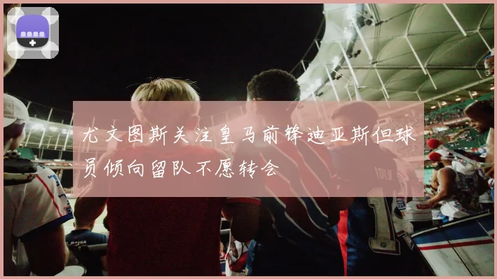 尤文图斯关注皇马前锋迪亚斯但球员倾向留队不愿转会