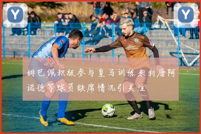 姆巴佩积极参与皇马训练米利唐阿诺德等球员缺席情况引关注