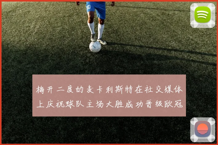 梅开二度的麦卡利斯特在社交媒体上庆祝球队主场大胜成功晋级欧冠16强