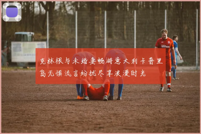 克林根与未婚妻畅游意大利卡普里岛无惧流言纷扰尽享浪漫时光