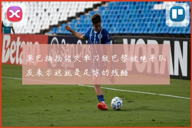 奥巴梅扬错失单刀致巴黎被绝平队友表示这就是足球的残酷