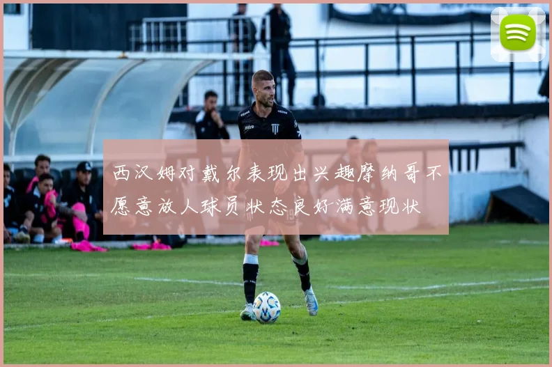 西汉姆对戴尔表现出兴趣摩纳哥不愿意放人球员状态良好满意现状