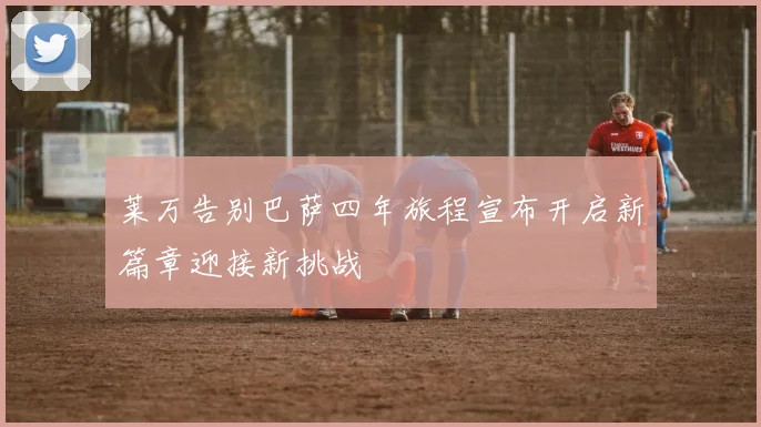 莱万告别巴萨四年旅程宣布开启新篇章迎接新挑战