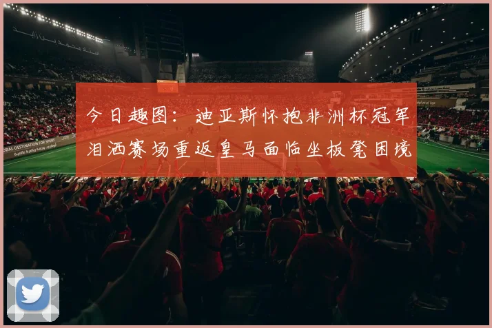 今日趣图：迪亚斯怀抱非洲杯冠军泪洒赛场重返皇马面临坐板凳困境