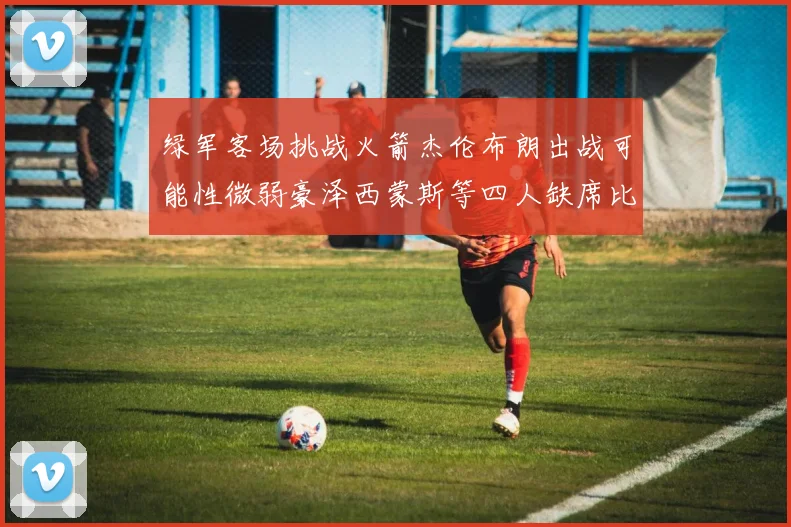 绿军客场挑战火箭杰伦布朗出战可能性微弱豪泽西蒙斯等四人缺席比赛
