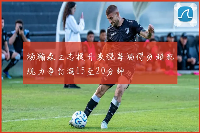 杨瀚森立志提升表现每场得分超犯规力争打满15至20分钟
