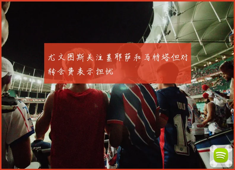 尤文图斯关注基耶萨和马特塔但对转会费表示担忧