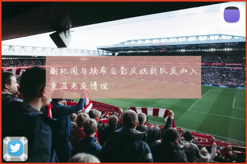 蒯纪闻与杨希合影庆祝新队友加入重温老友情谊