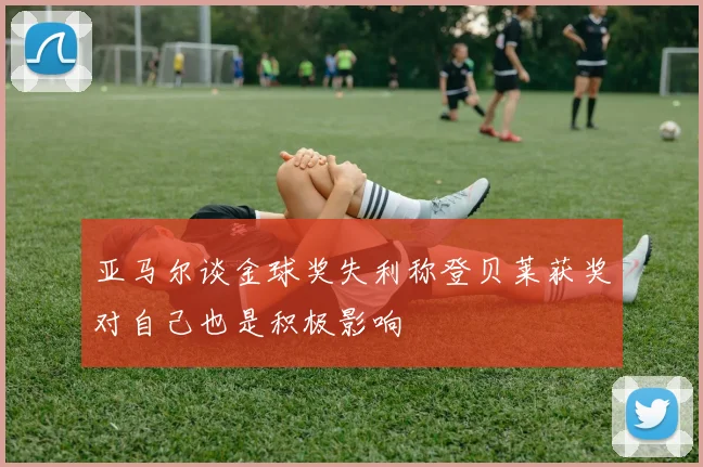 亚马尔谈金球奖失利称登贝莱获奖对自己也是积极影响