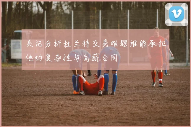 美记分析杜兰特交易难题谁能承担他的复杂性与高薪合同