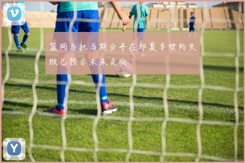 篮网与托马斯分手在即夏季续约失败已预示未来走向